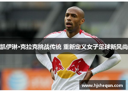 凯伊琳·克拉克挑战传统 重新定义女子足球新风尚
